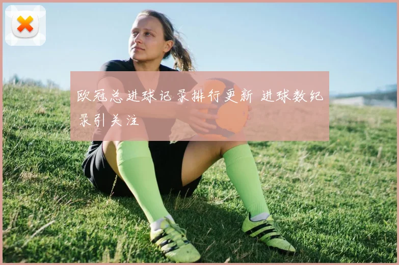 欧冠总进球记录排行更新 进球数纪录引关注