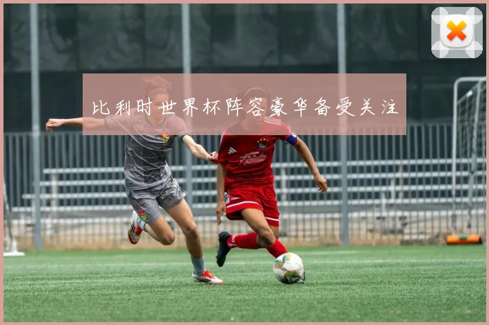 比利时世界杯阵容豪华备受关注