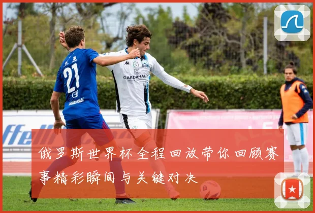 俄罗斯世界杯全程回放带你回顾赛事精彩瞬间与关键对决