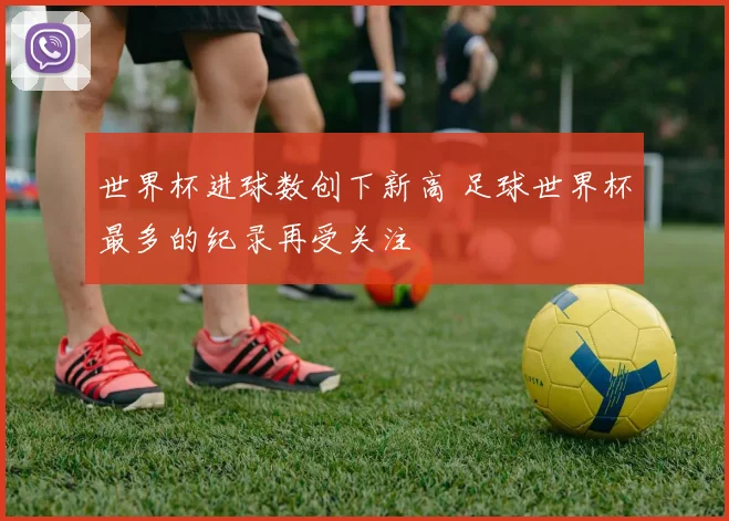 世界杯进球数创下新高 足球世界杯最多的纪录再受关注