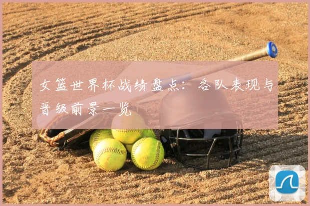 女篮世界杯战绩盘点：各队表现与晋级前景一览