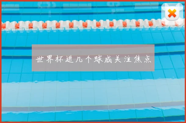 世界杯进几个球成关注焦点