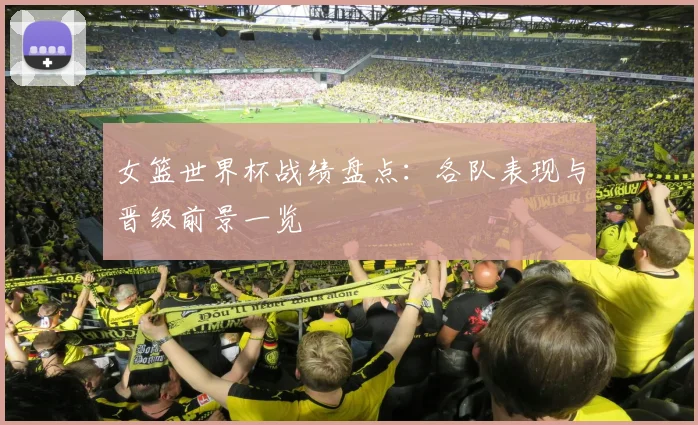 女篮世界杯战绩盘点：各队表现与晋级前景一览