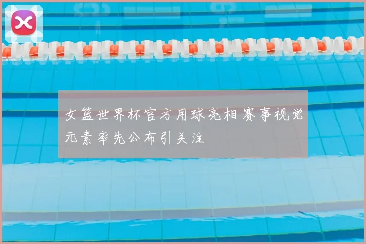 女篮世界杯官方用球亮相 赛事视觉元素率先公布引关注