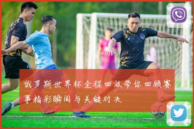 俄罗斯世界杯全程回放带你回顾赛事精彩瞬间与关键对决