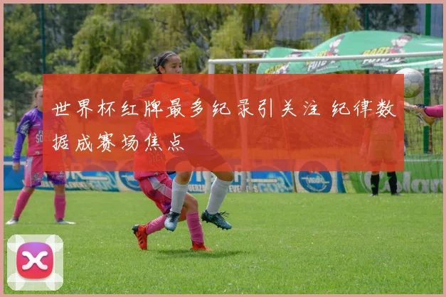 世界杯红牌最多纪录引关注 纪律数据成赛场焦点