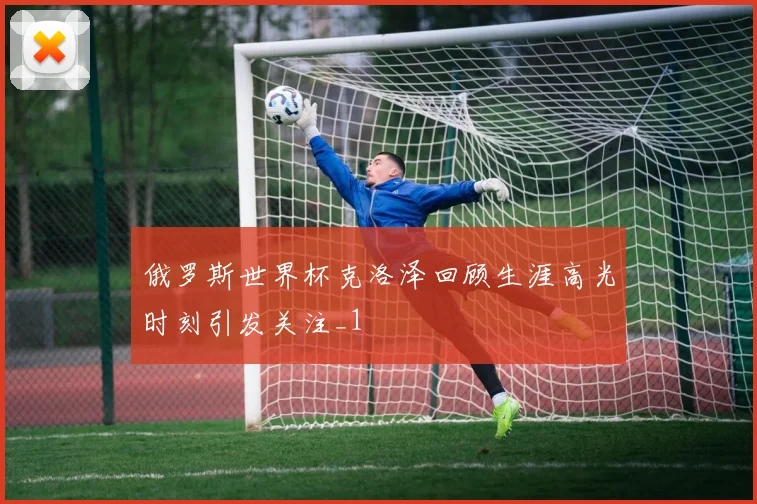 俄罗斯世界杯克洛泽回顾生涯高光时刻引发关注_1