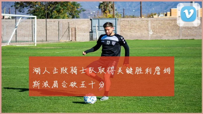 湖人击败骑士队取得关键胜利詹姆斯浓眉合砍五十分