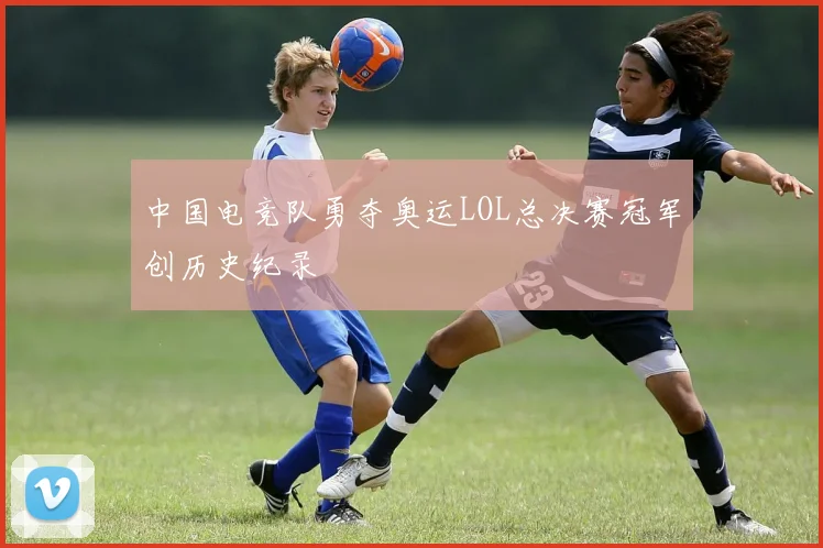 中国电竞队勇夺奥运LOL总决赛冠军创历史纪录